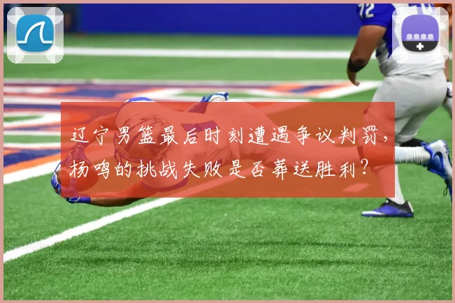 辽宁男篮最后时刻遭遇争议判罚,杨鸣的挑战失败是否葬送胜利?