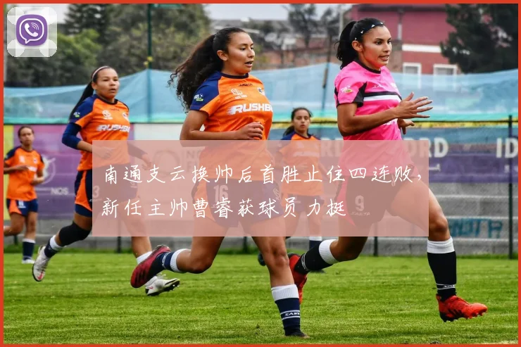南通支云换帅后首胜止住四连败,新任主帅曹睿获球员力挺
