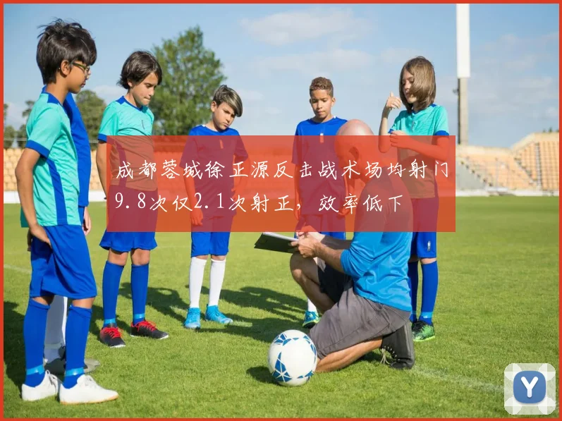 成都蓉城徐正源反击战术场均射门9.8次仅2.1次射正,效率低下