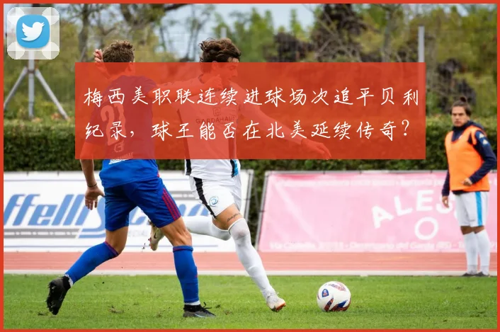 梅西美职联连续进球场次追平贝利纪录,球王能否在北美延续传奇?